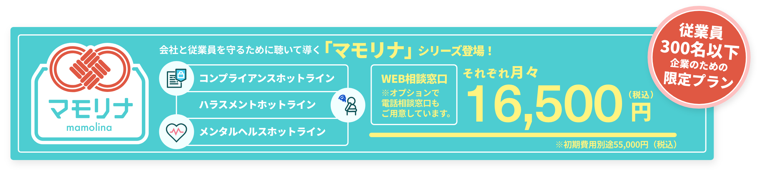 マモリナ 従業員300名以下企業のための限定プラン「マモリナ」シリーズ登場！それぞれ月々16,500円（税込）〜 会社と従業員を守るために「聴いて」「導く」