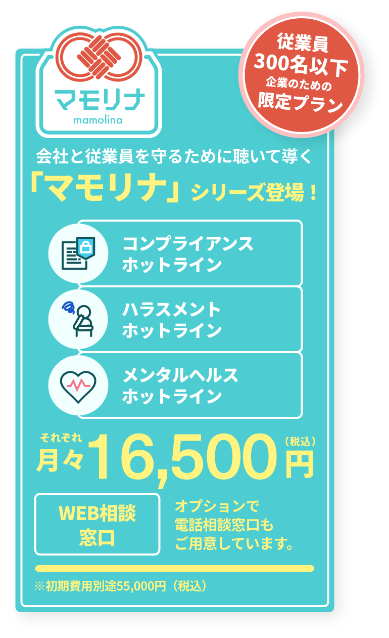 マモリナ 従業員300名以下企業のための限定プラン「マモリナ」シリーズ登場！それぞれ月々16,500円（税込）〜 会社と従業員を守るために「聴いて」「導く」